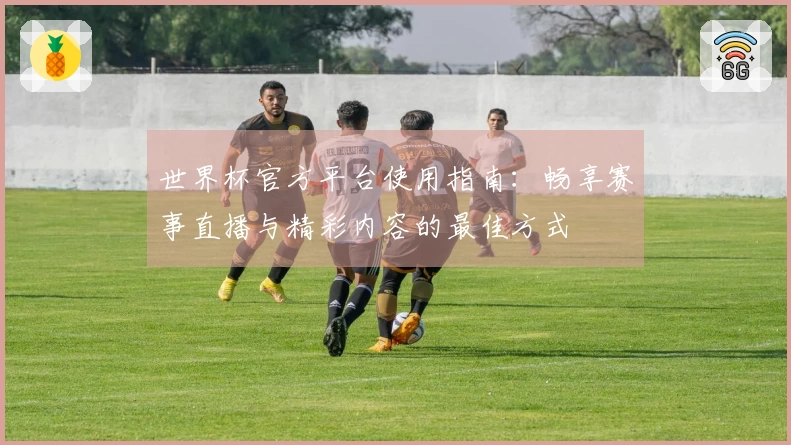 世界杯官方平台使用指南：畅享赛事直播与精彩内容的最佳方式