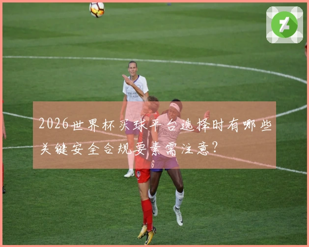 2026世界杯买球平台选择时有哪些关键安全合规要素需注意？
