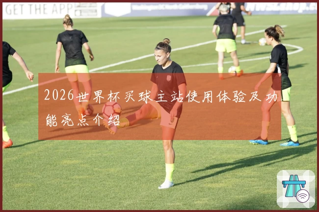 2026世界杯买球主站使用体验及功能亮点介绍
